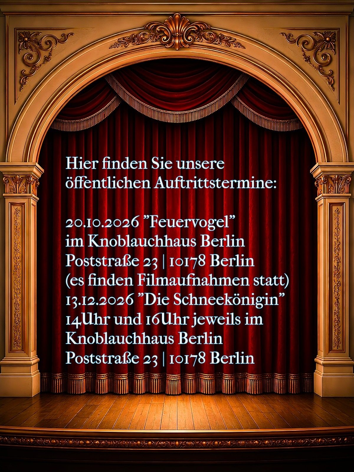 Hier finden Sie unsere öffentlichen Auftrittstermine. 20.10.2026 „Feuervogel“ Knoblauchhaus Berlin Poststraße 23 10178 Berlin (es finden Filmaufnahmen statt) 13.12.2026 „Die Schneekönigin“ 14Uhr und 16Uhr jeweils im Knoblauchhaus Berlin Poststraße 23 10178 Berlin